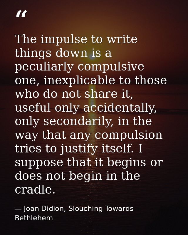 The impulse to write things down is a peculiarly compulsive one, inexplicable to those who do not share it, useful only  — Joan Didion, Slouching Towards Bethlehem
