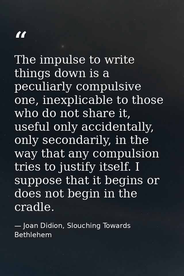 The impulse to write things down is a peculiarly compulsive one, inexplicable to those who do not share it, useful only  — Joan Didion, Slouching Towards Bethlehem