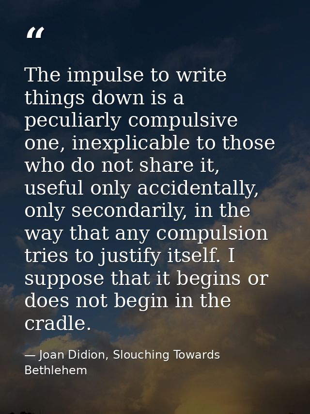 The impulse to write things down is a peculiarly compulsive one, inexplicable to those who do not share it, useful only  — Joan Didion, Slouching Towards Bethlehem