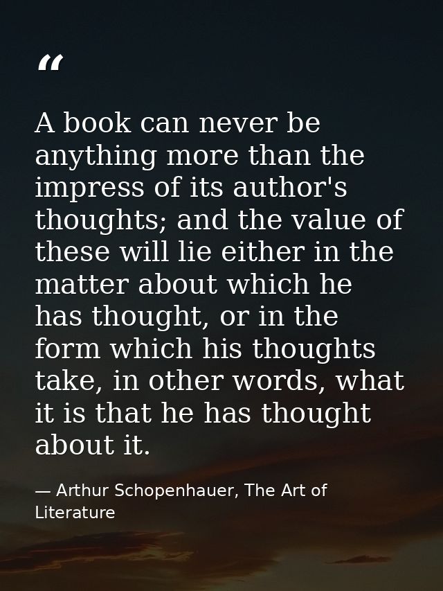 A book can never be anything more than the impress of its author's thoughts; and the value of these will lie either in t — Arthur Schopenhauer, The Art of Literature