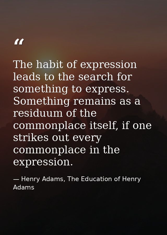 The habit of expression leads to the search for something to express. Something remains as a residuum of the commonplace — Henry Adams, The Education of Henry Adams