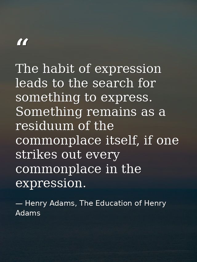 The habit of expression leads to the search for something to express. Something remains as a residuum of the commonplace — Henry Adams, The Education of Henry Adams