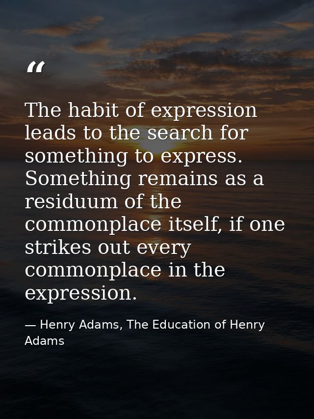 The habit of expression leads to the search for something to express. Something remains as a residuum of the commonplace — Henry Adams, The Education of Henry Adams