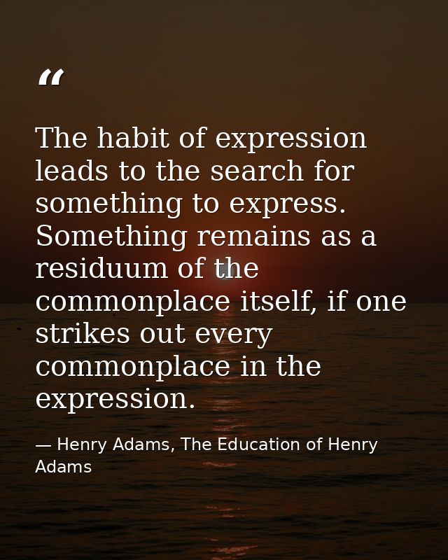 The habit of expression leads to the search for something to express. Something remains as a residuum of the commonplace — Henry Adams, The Education of Henry Adams