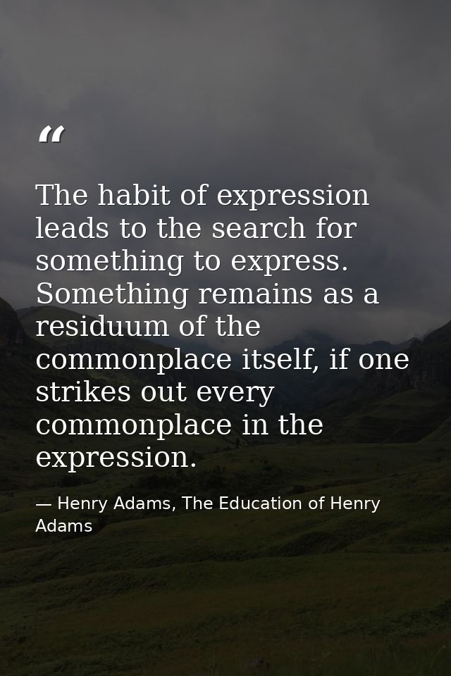 The habit of expression leads to the search for something to express. Something remains as a residuum of the commonplace — Henry Adams, The Education of Henry Adams