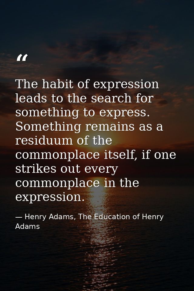 The habit of expression leads to the search for something to express. Something remains as a residuum of the commonplace — Henry Adams, The Education of Henry Adams