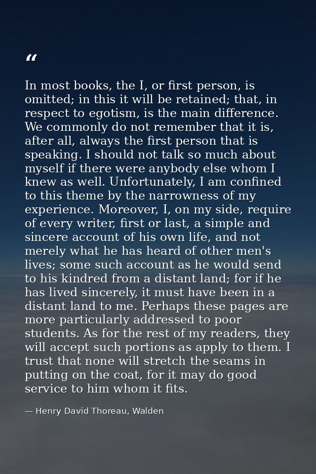 In most books, the I, or first person, is omitted; in this it will be retained; that, in respect to egotism, is the main — Henry David Thoreau, Walden