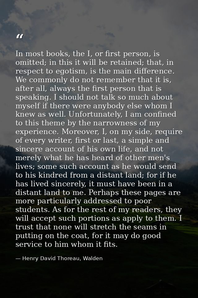In most books, the I, or first person, is omitted; in this it will be retained; that, in respect to egotism, is the main — Henry David Thoreau, Walden