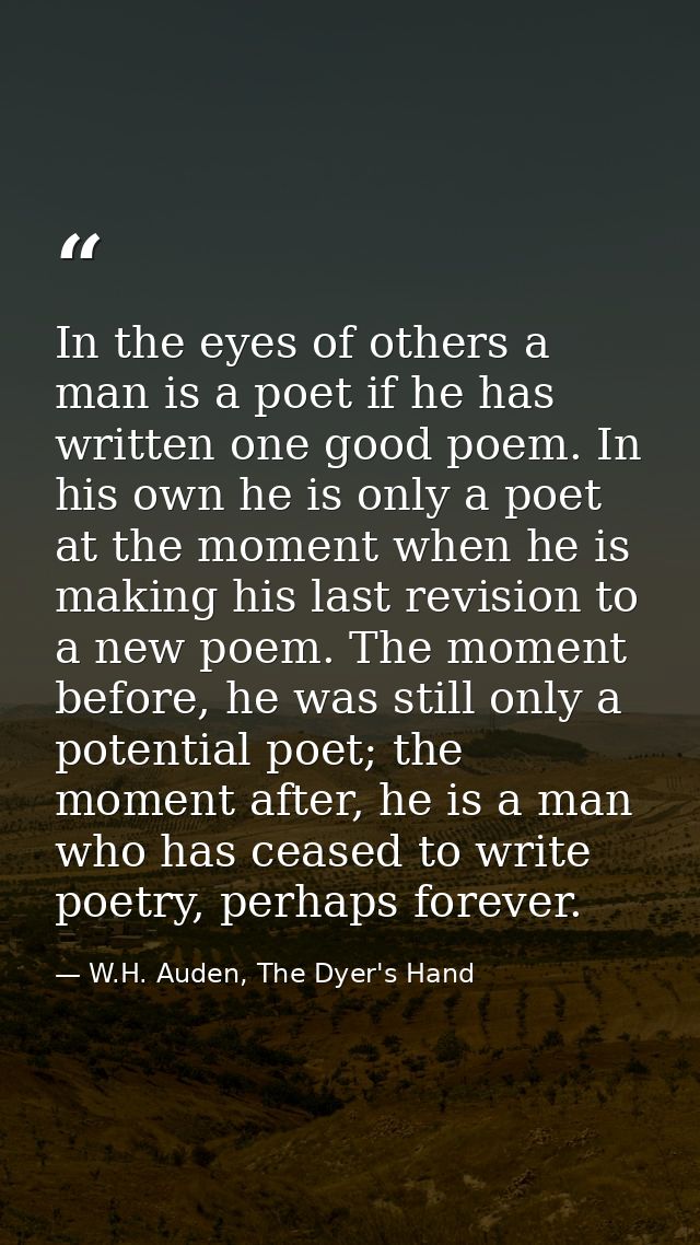 In the eyes of others a man is a poet if he has written one good poem. In his own he is only a poet at the moment when h — W.H. Auden, The Dyer's Hand