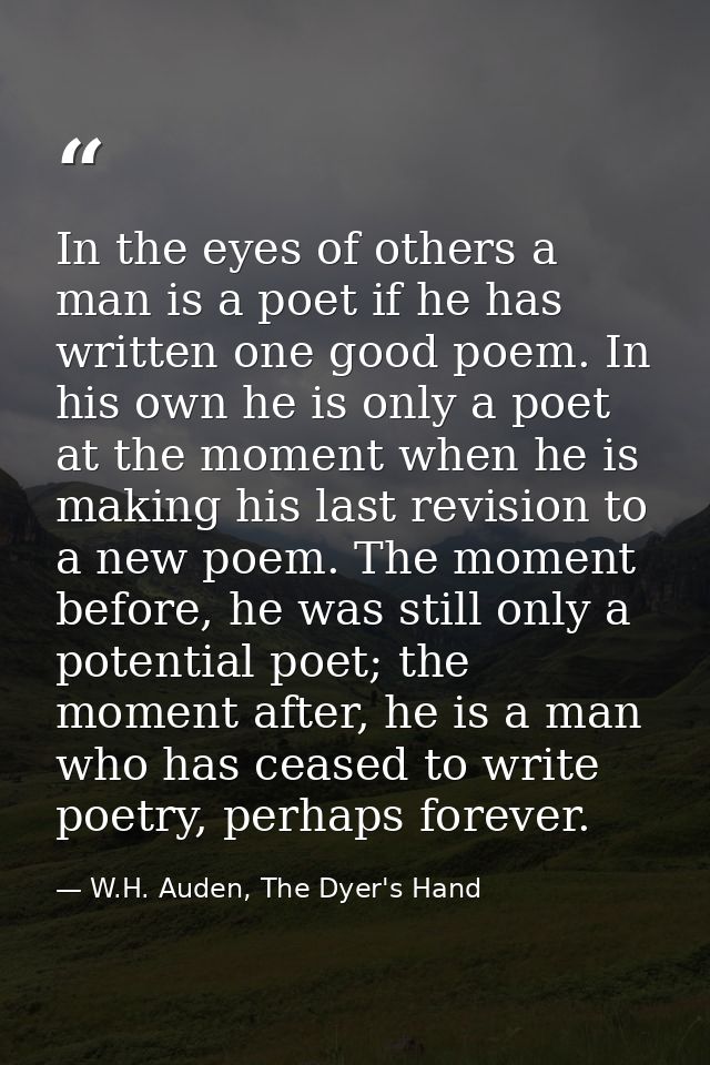 In the eyes of others a man is a poet if he has written one good poem. In his own he is only a poet at the moment when h — W.H. Auden, The Dyer's Hand