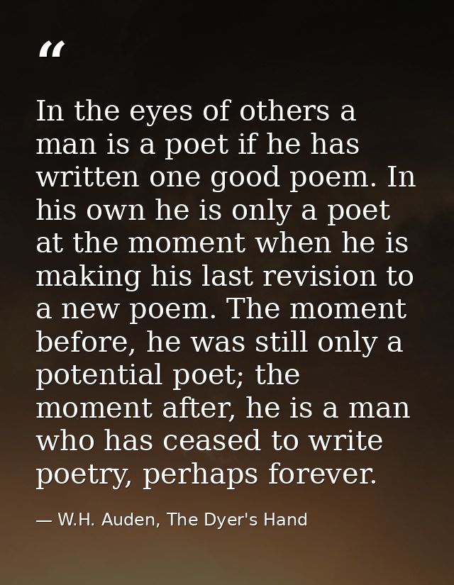 In the eyes of others a man is a poet if he has written one good poem. In his own he is only a poet at the moment when h — W.H. Auden, The Dyer's Hand
