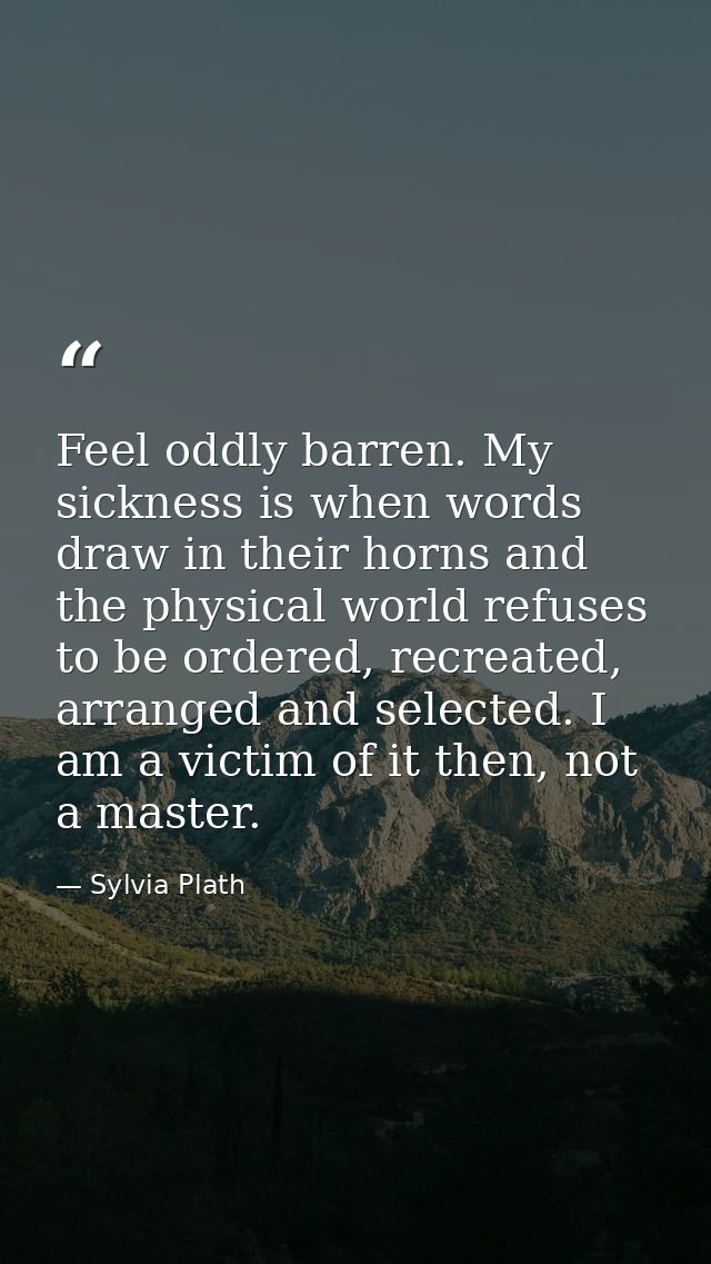 Feel oddly barren. My sickness is when words draw in their horns and the physical world refuses to be ordered, recreated — Sylvia Plath