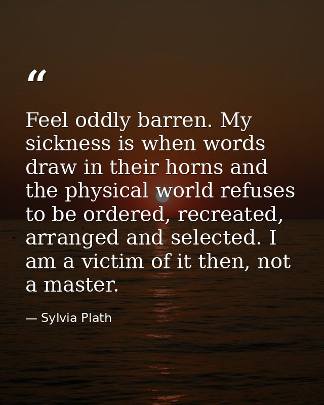 Feel oddly barren. My sickness is when words draw in their horns and the physical world refuses to be ordered, recreated — Sylvia Plath