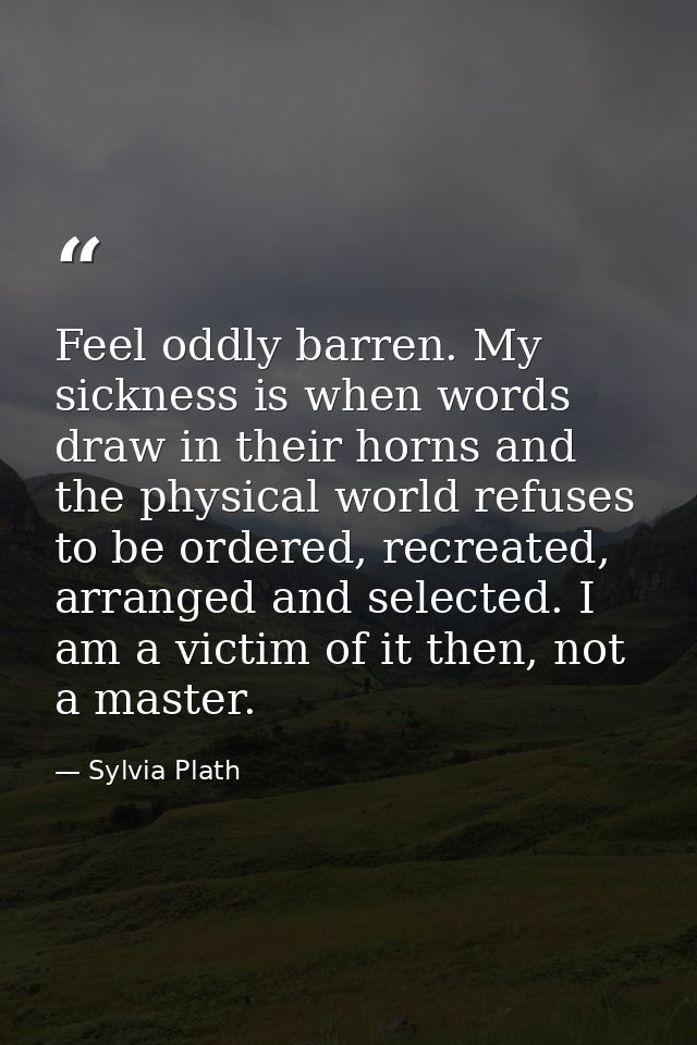 Feel oddly barren. My sickness is when words draw in their horns and the physical world refuses to be ordered, recreated — Sylvia Plath