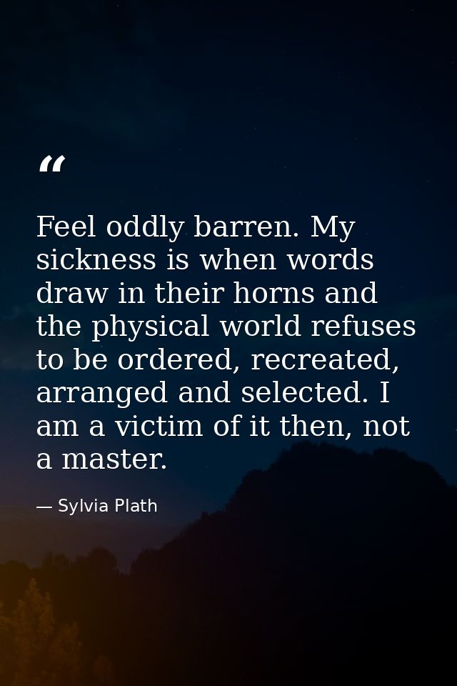 Feel oddly barren. My sickness is when words draw in their horns and the physical world refuses to be ordered, recreated — Sylvia Plath