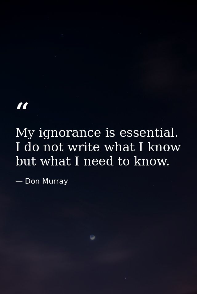 My ignorance is essential. I do not write what I know but what I need to know. — Don Murray