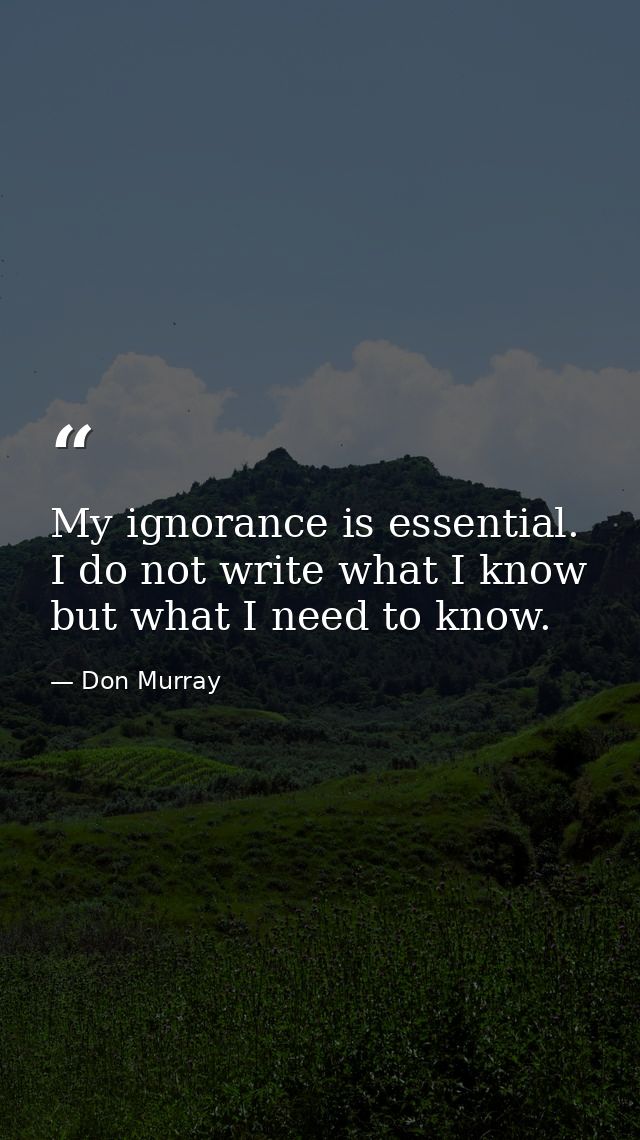 My ignorance is essential. I do not write what I know but what I need to know. — Don Murray