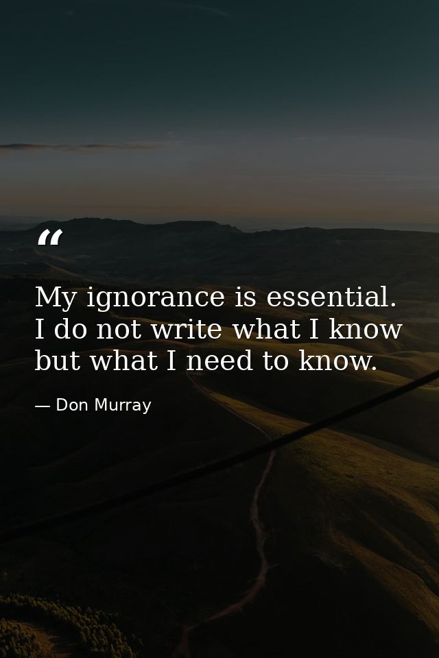 My ignorance is essential. I do not write what I know but what I need to know. — Don Murray