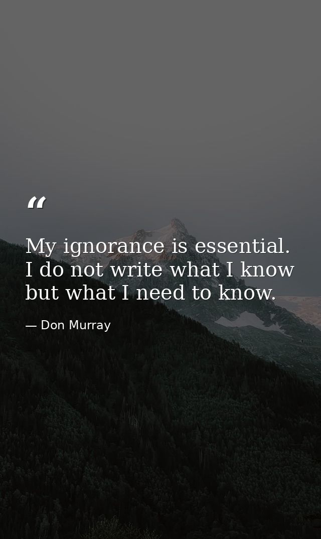 My ignorance is essential. I do not write what I know but what I need to know. — Don Murray