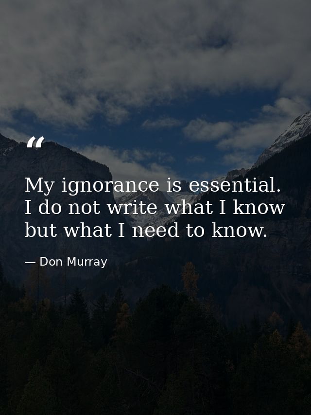 My ignorance is essential. I do not write what I know but what I need to know. — Don Murray