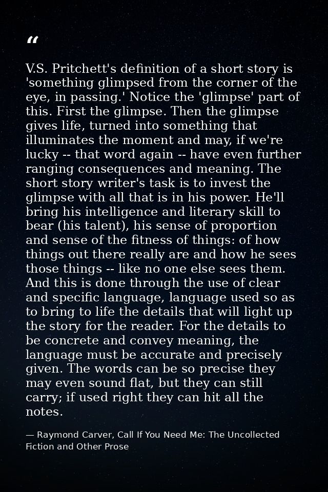 V.S. Pritchett's definition of a short story is 'something glimpsed from the corner of the eye, in passing.' Notice the  — Raymond Carver, Call If You Need Me: The Uncollected Fiction and Other Prose