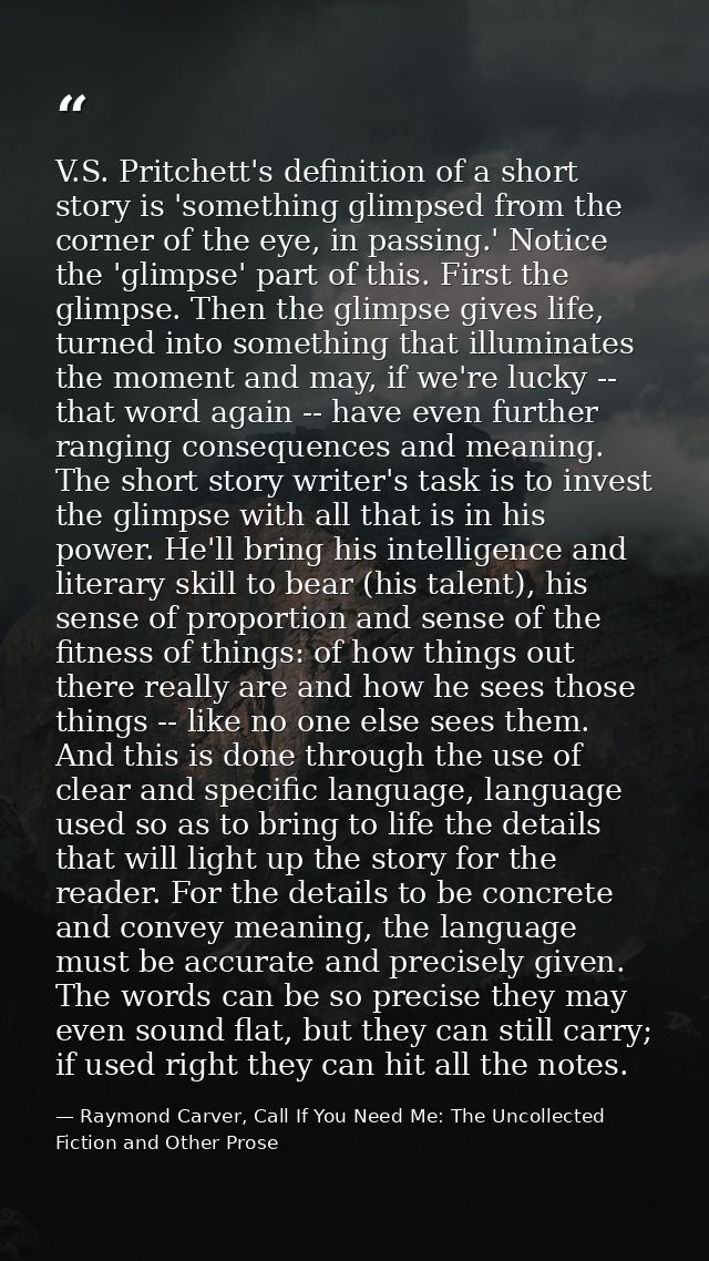 V.S. Pritchett's definition of a short story is 'something glimpsed from the corner of the eye, in passing.' Notice the  — Raymond Carver, Call If You Need Me: The Uncollected Fiction and Other Prose