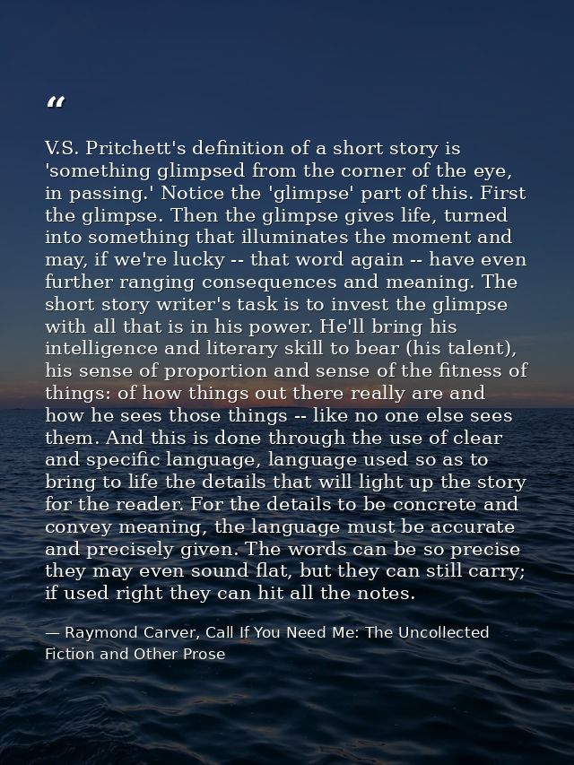 V.S. Pritchett's definition of a short story is 'something glimpsed from the corner of the eye, in passing.' Notice the  — Raymond Carver, Call If You Need Me: The Uncollected Fiction and Other Prose