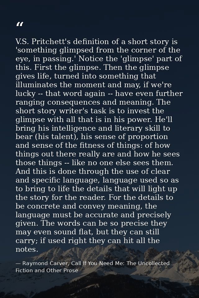 V.S. Pritchett's definition of a short story is 'something glimpsed from the corner of the eye, in passing.' Notice the  — Raymond Carver, Call If You Need Me: The Uncollected Fiction and Other Prose