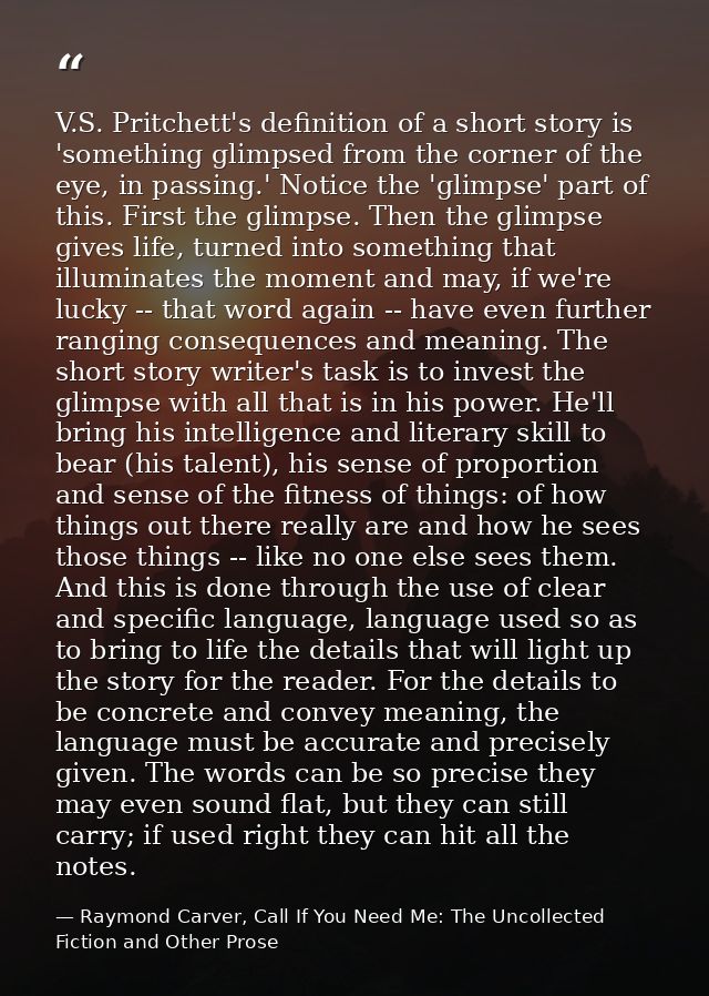V.S. Pritchett's definition of a short story is 'something glimpsed from the corner of the eye, in passing.' Notice the  — Raymond Carver, Call If You Need Me: The Uncollected Fiction and Other Prose