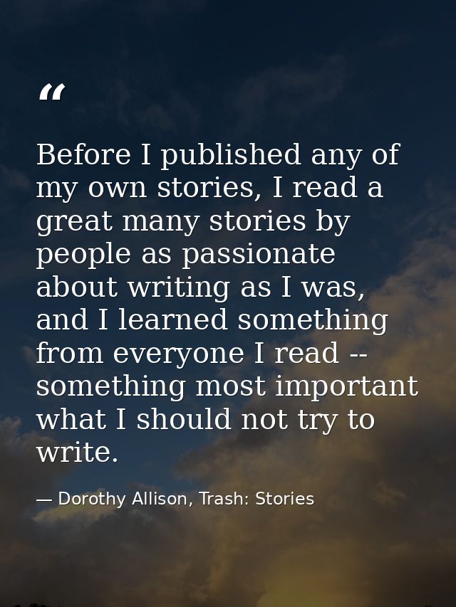 Before I published any of my own stories, I read a great many stories by people as passionate about writing as I was, an — Dorothy Allison, Trash: Stories