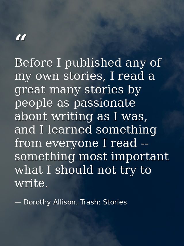 Before I published any of my own stories, I read a great many stories by people as passionate about writing as I was, an — Dorothy Allison, Trash: Stories