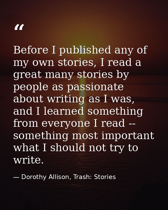 Before I published any of my own stories, I read a great many stories by people as passionate about writing as I was, an — Dorothy Allison, Trash: Stories