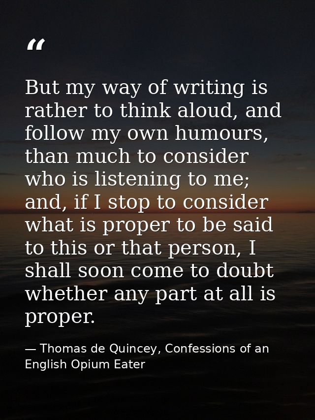 But my way of writing is rather to think aloud, and follow my own humours, than much to consider who is listening to me; — Thomas de Quincey, Confessions of an English Opium Eater