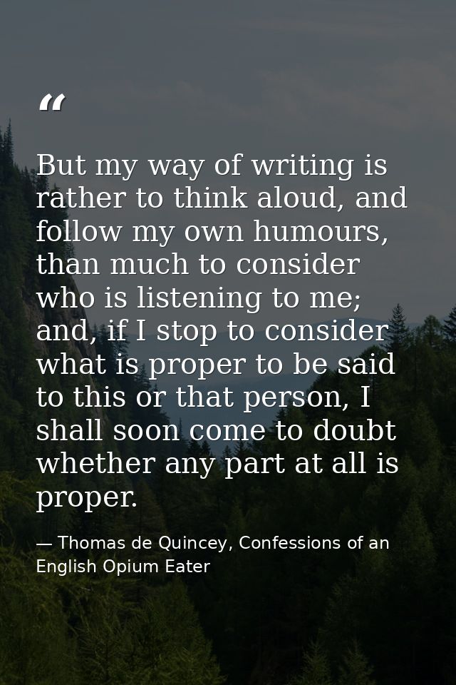 But my way of writing is rather to think aloud, and follow my own humours, than much to consider who is listening to me; — Thomas de Quincey, Confessions of an English Opium Eater