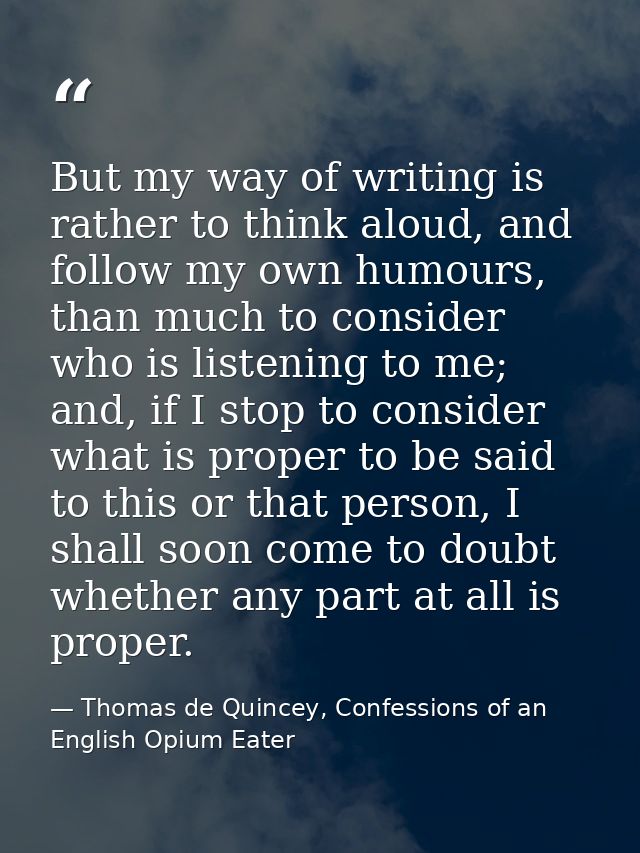 But my way of writing is rather to think aloud, and follow my own humours, than much to consider who is listening to me; — Thomas de Quincey, Confessions of an English Opium Eater