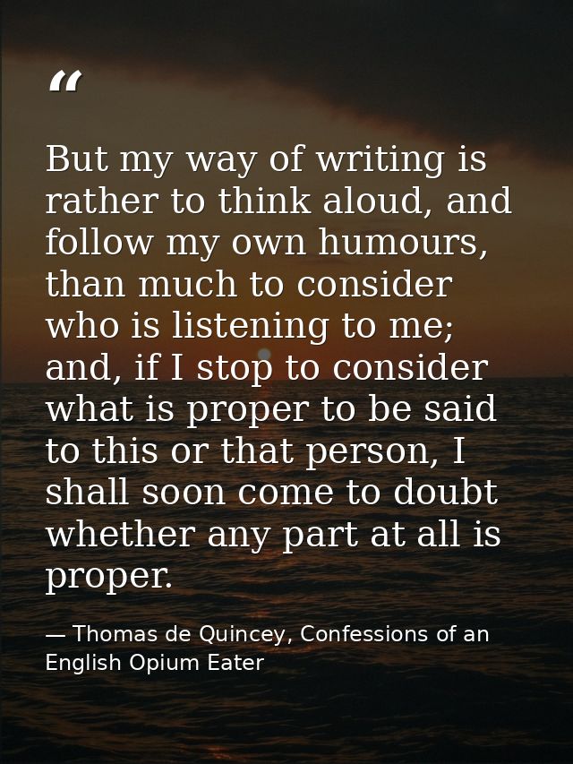 But my way of writing is rather to think aloud, and follow my own humours, than much to consider who is listening to me; — Thomas de Quincey, Confessions of an English Opium Eater