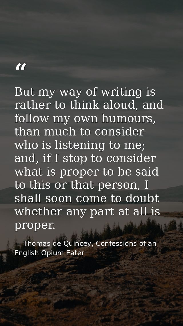 But my way of writing is rather to think aloud, and follow my own humours, than much to consider who is listening to me; — Thomas de Quincey, Confessions of an English Opium Eater