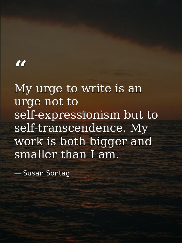 My urge to write is an urge not to self-expressionism but to self-transcendence. My work is both bigger and smaller than — Susan Sontag