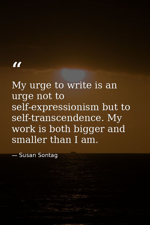 My urge to write is an urge not to self-expressionism but to self-transcendence. My work is both bigger and smaller than — Susan Sontag