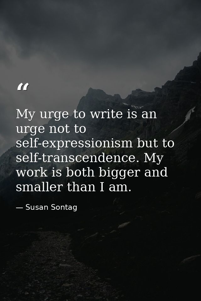 My urge to write is an urge not to self-expressionism but to self-transcendence. My work is both bigger and smaller than — Susan Sontag