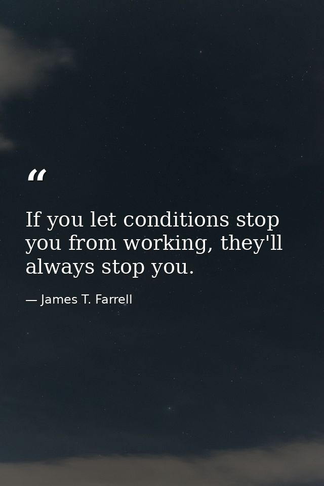 If you let conditions stop you from working, they'll always stop you. — James T. Farrell