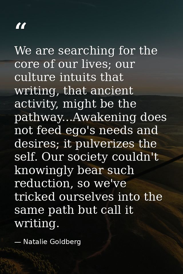 We are searching for the core of our lives; our culture intuits that writing, that ancient activity, might be the pathwa — Natalie Goldberg