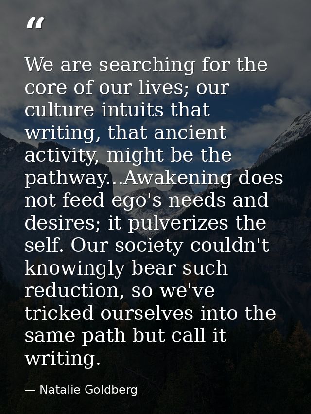 We are searching for the core of our lives; our culture intuits that writing, that ancient activity, might be the pathwa — Natalie Goldberg