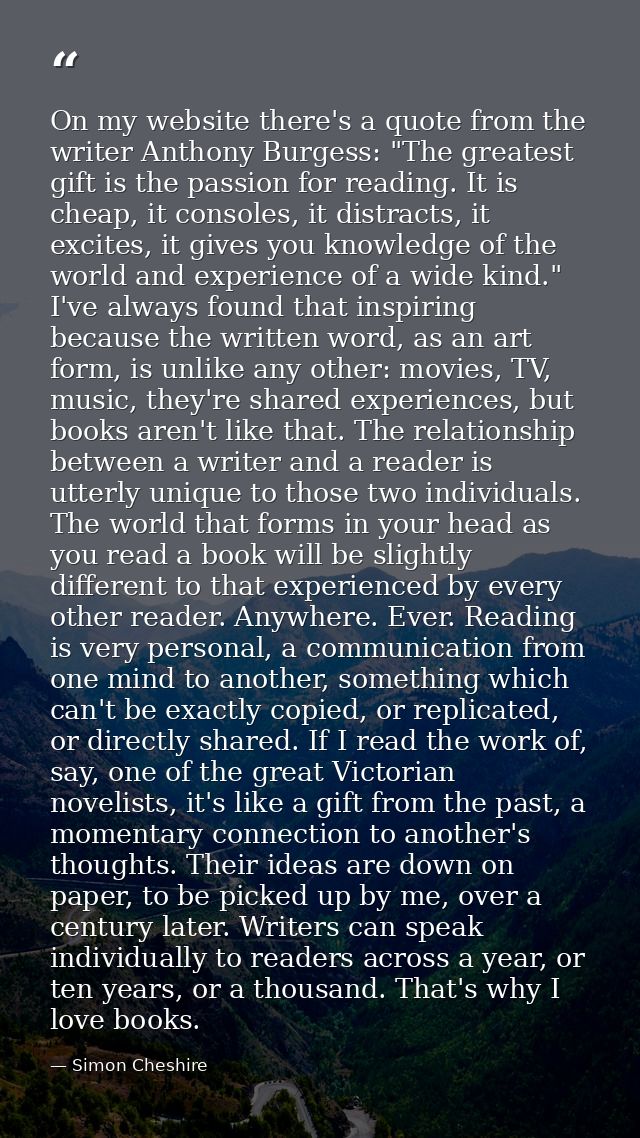 On my website there's a quote from the writer Anthony Burgess: "The greatest gift is the passion for reading. It is chea — Simon Cheshire
