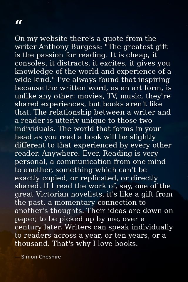 On my website there's a quote from the writer Anthony Burgess: "The greatest gift is the passion for reading. It is chea — Simon Cheshire