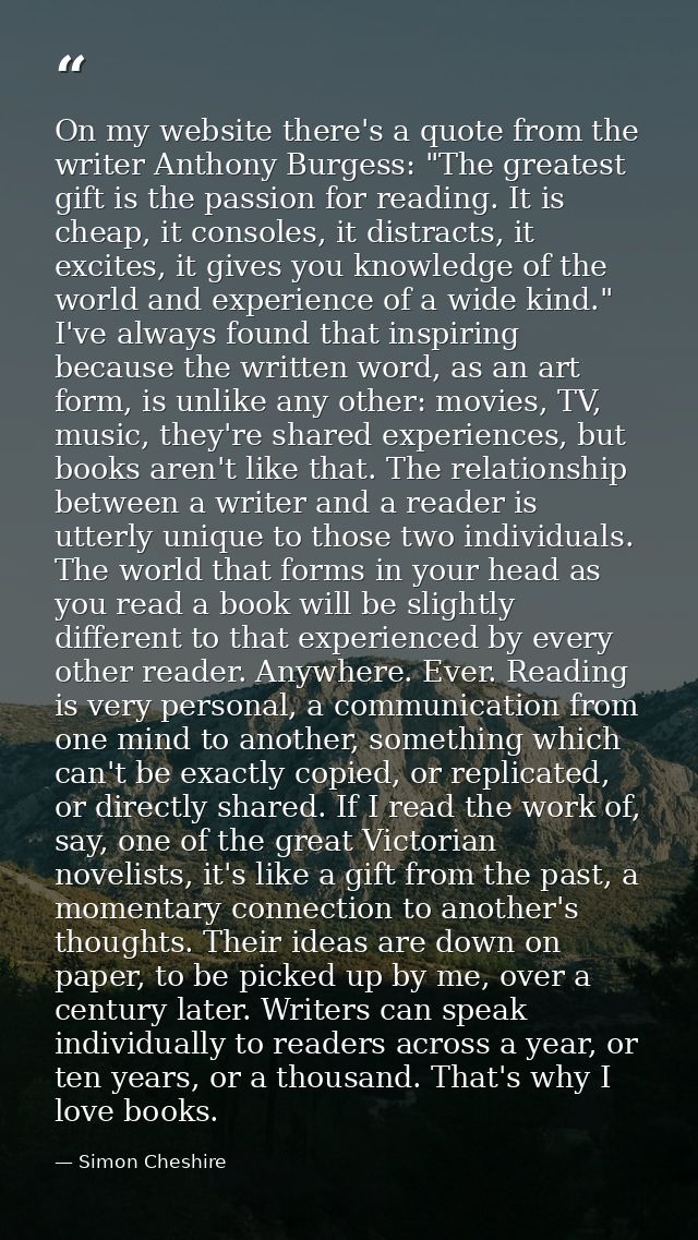 On my website there's a quote from the writer Anthony Burgess: "The greatest gift is the passion for reading. It is chea — Simon Cheshire