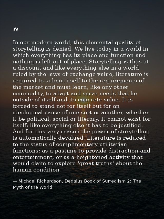 In our modern world, this elemental quality of storytelling is denied. We live today in a world in which everything has  — Michael Richardson, Dedalus Book of Surrealism 2: The Myth of the World