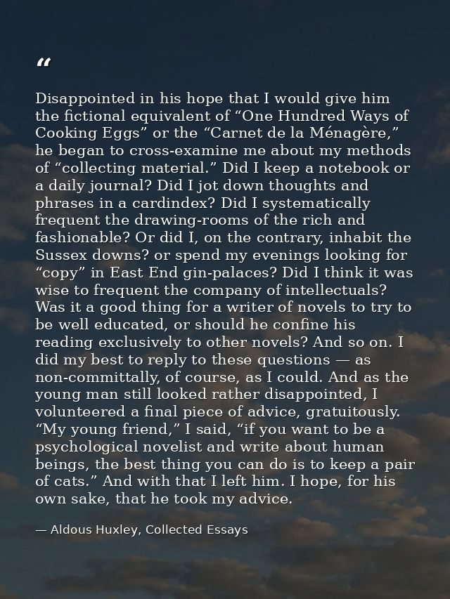 Disappointed in his hope that I would give him the fictional equivalent of “One Hundred Ways of Cooking Eggs” or the “Ca — Aldous Huxley, Collected Essays