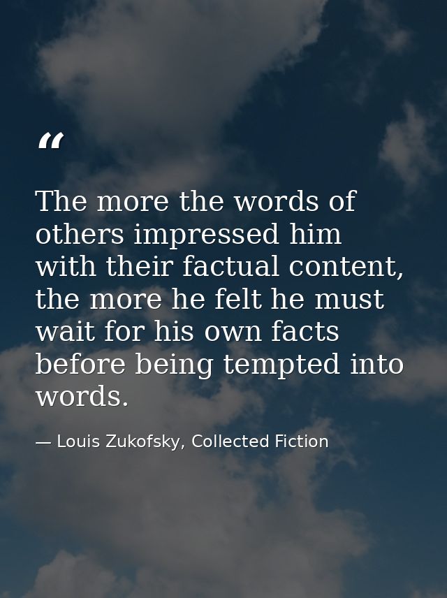 The more the words of others impressed him with their factual content, the more he felt he must wait for his own facts b — Louis Zukofsky, Collected Fiction
