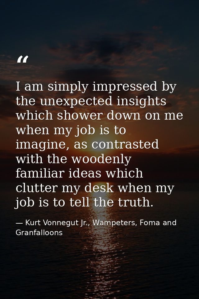 I am simply impressed by the unexpected insights which shower down on me when my job is to imagine, as contrasted with t — Kurt Vonnegut Jr., Wampeters, Foma and Granfalloons